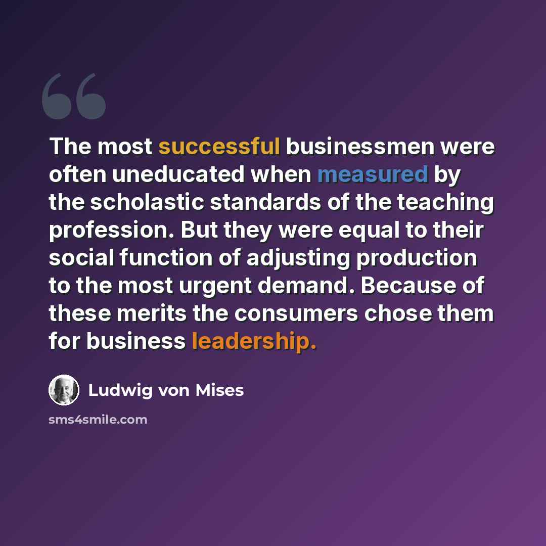 “The most successful businessmen were often uneducated when measured by the scholastic standards of the teaching profession. But they were equal to their social function of adjusting production to the most urgent demand. Because of these merits the consumers chose them for business leadership.” quote by Ludwig von Mises