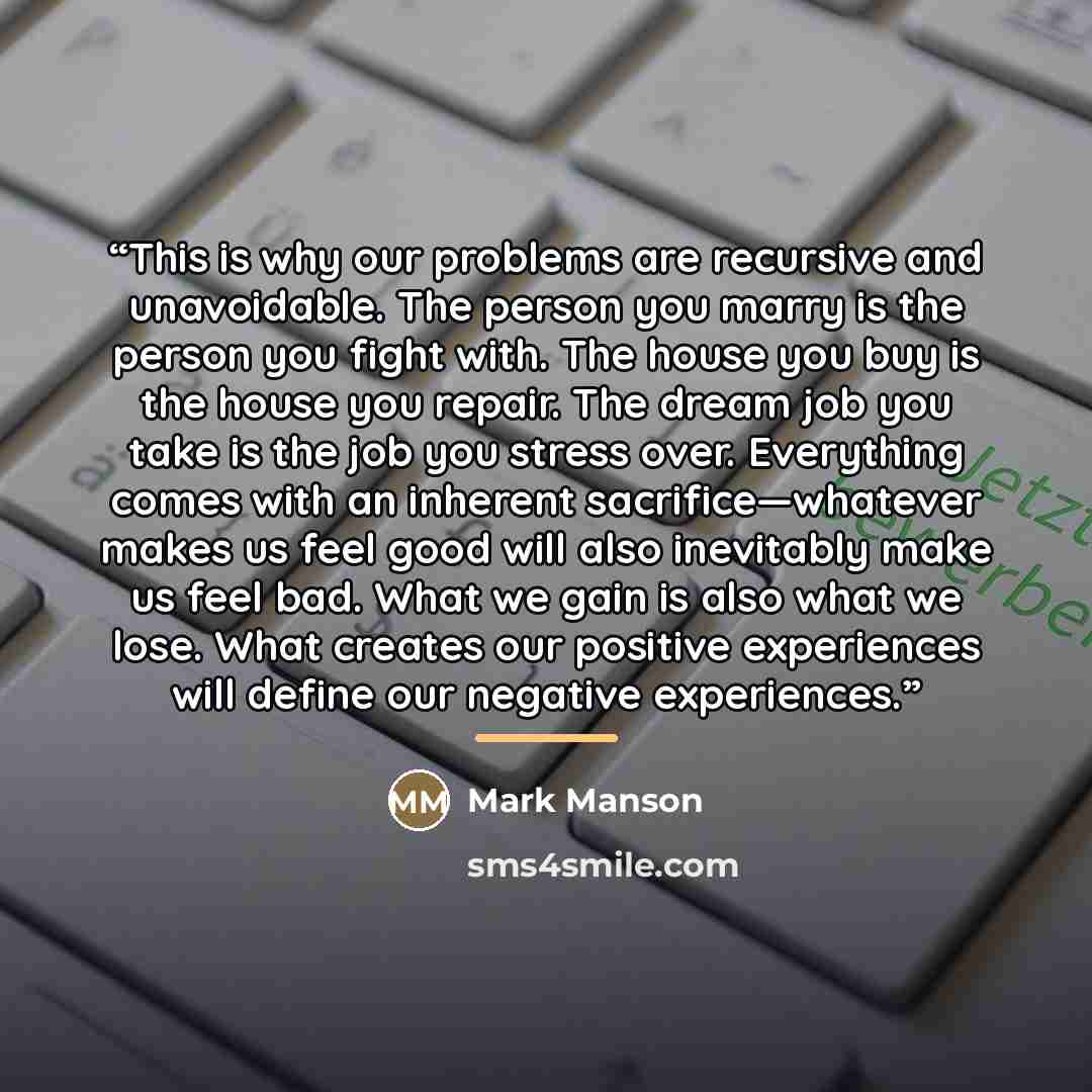 “This is why our problems are recursive and unavoidable. The person you marry is the person you fight with. The house you buy is the house you repair. The dream job you take is the job you stress over. Everything comes with an inherent sacrifice—whatever makes us feel good will also inevitably make…” quote by Mark Manson