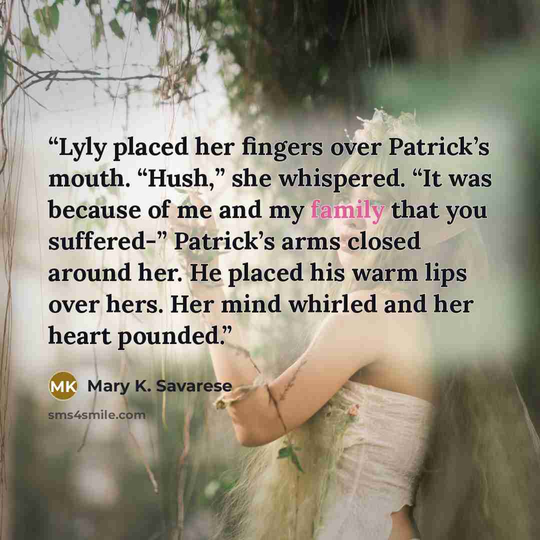 “Lyly placed her fingers over Patrick’s mouth. “Hush,” she whispered. “It was because of me and my family that you suffered-” Patrick’s arms closed around her. He placed his warm lips over hers. Her mind whirled and her heart pounded.” quote by Mary K. Savarese