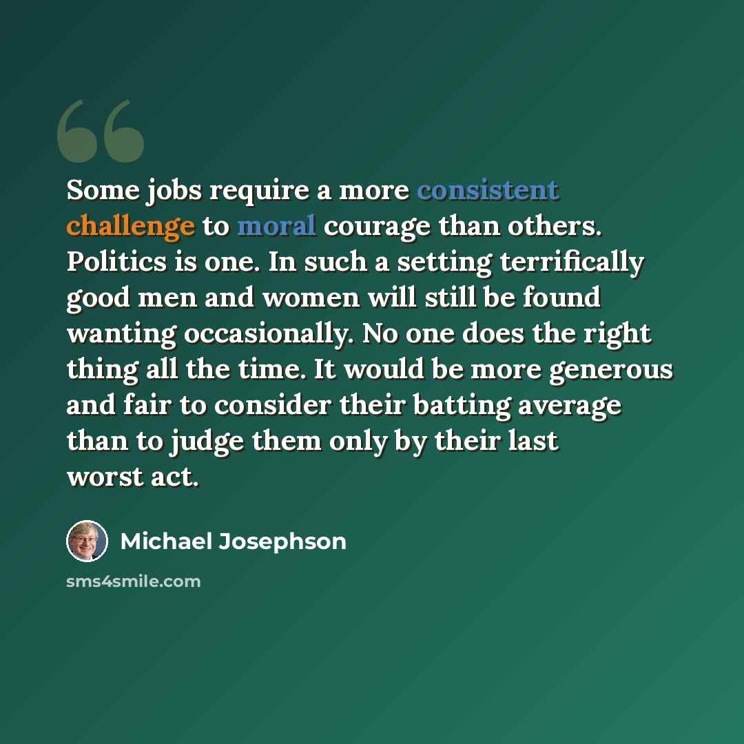 “Some jobs require a more consistent challenge to moral courage than others. Politics is one. In such a setting terrifically good men and women will still be found wanting occasionally. No one does the right thing all the time. It would be more generous and fair to consider their batting average…” quote by Michael Josephson