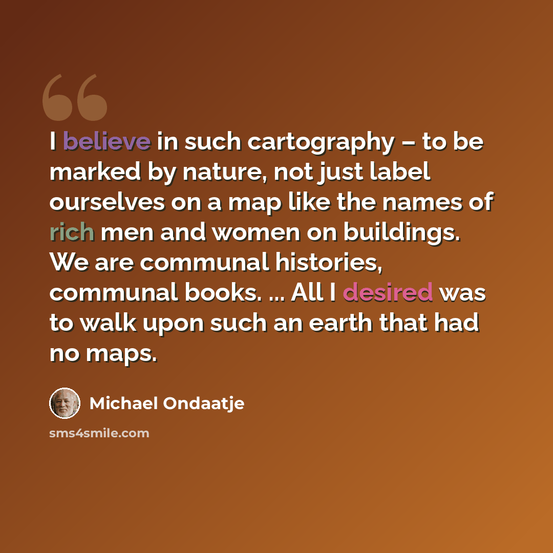 “I believe in such cartography – to be marked by nature, not just label ourselves on a map like the names of rich men and women on buildings. We are communal histories, communal books. ... All I desired was to walk upon such an earth that had no maps.” quote by Michael Ondaatje