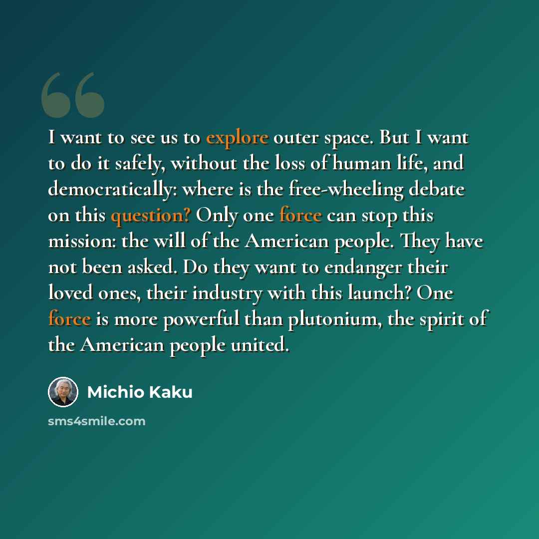“I want to see us to explore outer space. But I want to do it safely, without the loss of human life, and democratically: where is the free-wheeling debate on this question? Only one force can stop this mission: the will of the American people. They have not been asked. Do they want to endanger…” quote by Michio Kaku