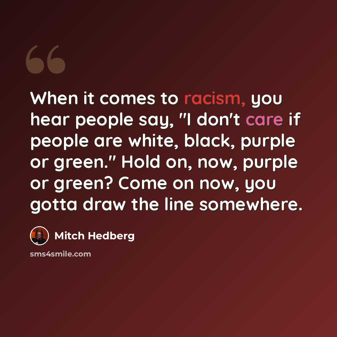 “When it comes to racism, you hear people say, "I don't care if people are white, black, purple or green." Hold on, now, purple or green? Come on now, you gotta draw the line somewhere.” quote by Mitch Hedberg