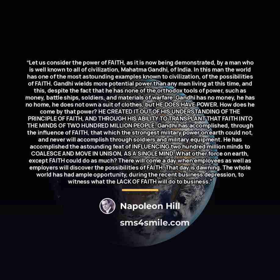 “Let us consider the power of FAITH, as it is now being demonstrated, by a man who is well known to all of civilization, Mahatma Gandhi, of India. In this man the world has one of the most astounding examples known to civilization, of the possibilities of FAITH. Gandhi wields more potential power…” quote by Napoleon Hill