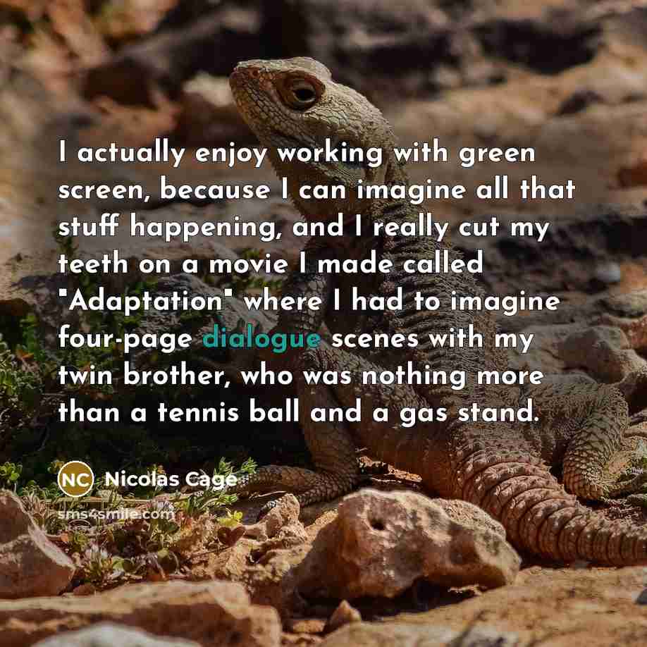 “I actually enjoy working with green screen, because I can imagine all that stuff happening, and I really cut my teeth on a movie I made called "Adaptation" where I had to imagine four-page dialogue scenes with my twin brother, who was nothing more than a tennis ball and a gas stand.” quote by Nicolas Cage