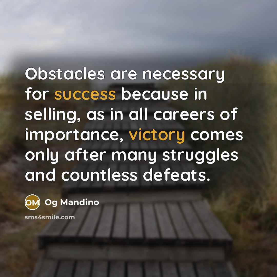 “Obstacles are necessary for success because in selling, as in all careers of importance, victory comes only after many struggles and countless defeats.” quote by Og Mandino