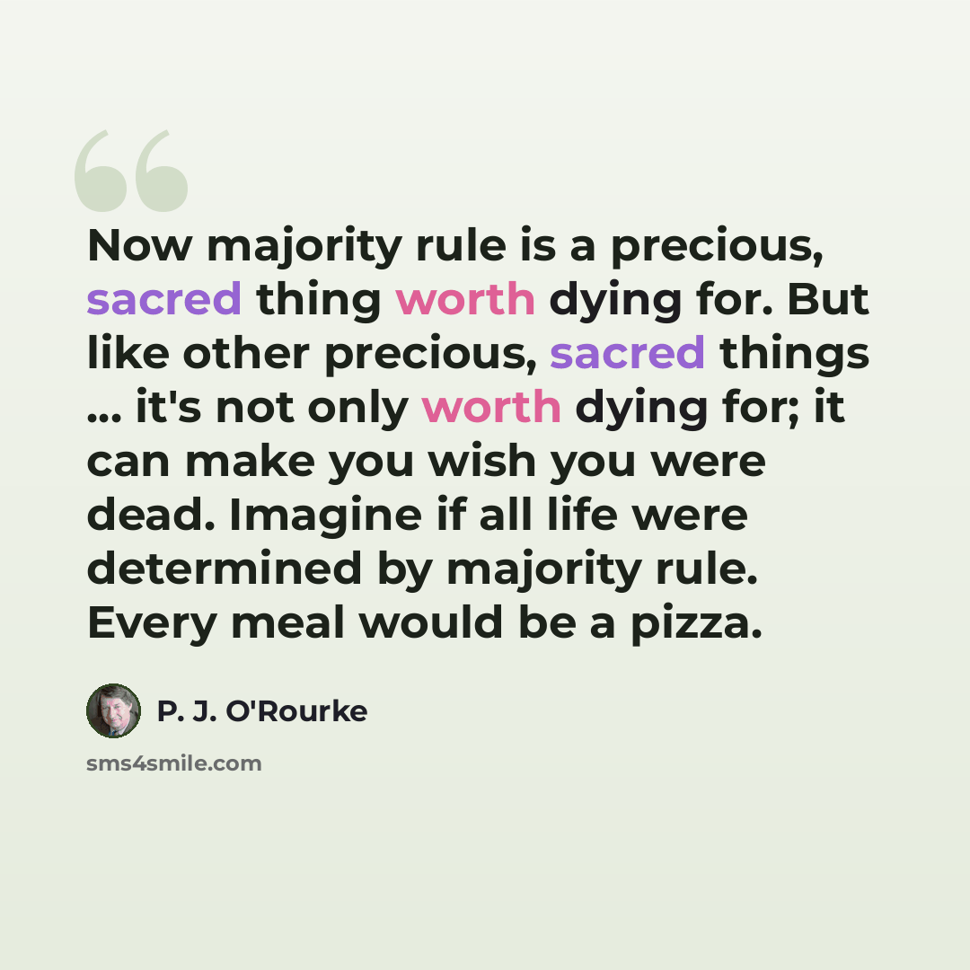 “Now majority rule is a precious, sacred thing worth dying for. But like other precious, sacred things … it's not only worth dying for; it can make you wish you were dead. Imagine if all life were determined by majority rule. Every meal would be a pizza.” quote by P. J. O'Rourke
