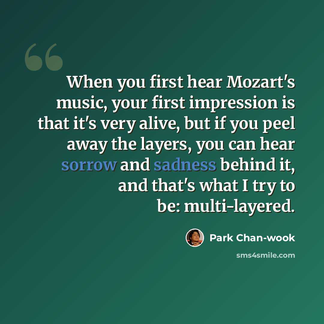 “When you first hear Mozart's music, your first impression is that it's very alive, but if you peel away the layers, you can hear sorrow and sadness behind it, and that's what I try to be: multi-layered.” quote by Park Chan-wook