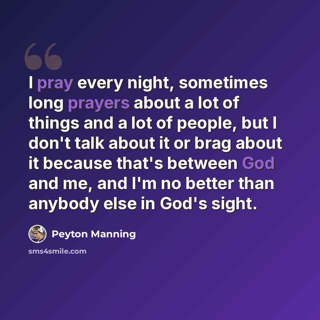 “I pray every night, sometimes long prayers about a lot of things and a lot of people, but I don't talk about it or brag about it because that's between God and me, and I'm no better than anybody else in God's sight.” quote by Peyton Manning