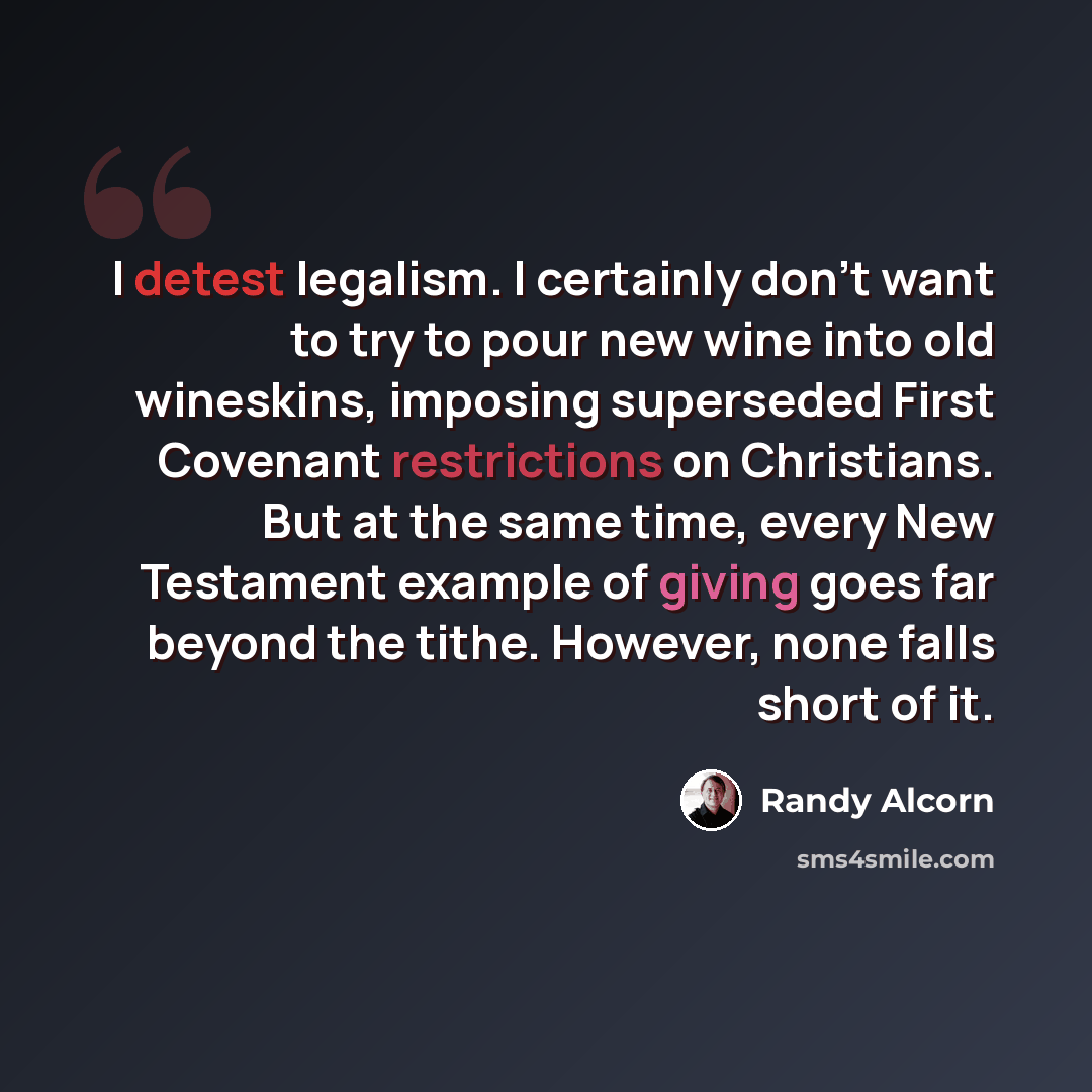 “I detest legalism. I certainly don't want to try to pour new wine into old wineskins, imposing superseded First Covenant restrictions on Christians. But at the same time, every New Testament example of giving goes far beyond the tithe. However, none falls short of it.” quote by Randy Alcorn