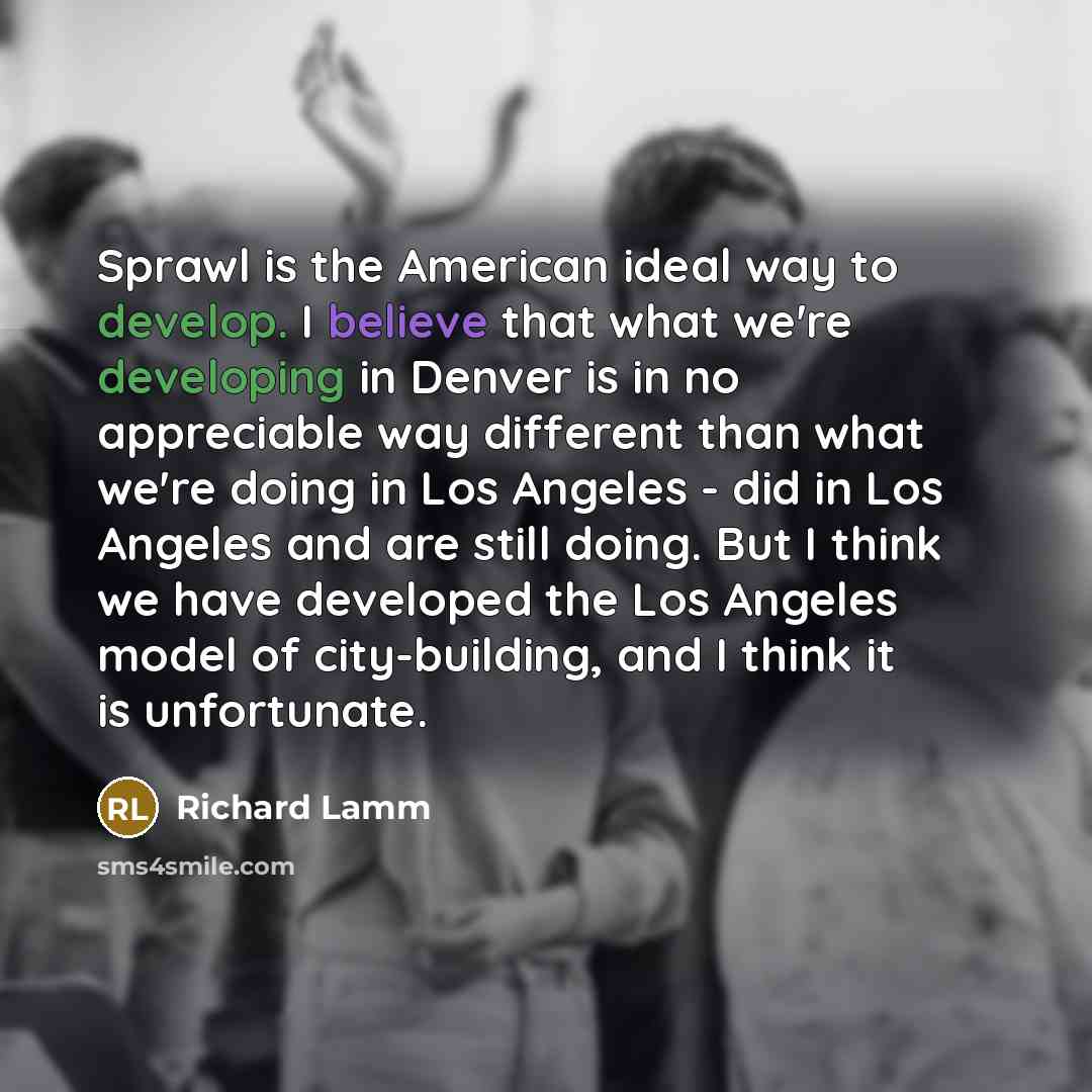 “Sprawl is the American ideal way to develop. I believe that what we're developing in Denver is in no appreciable way different than what we're doing in Los Angeles - did in Los Angeles and are still doing. But I think we have developed the Los Angeles model of city-building, and I think it is…” quote by Richard Lamm