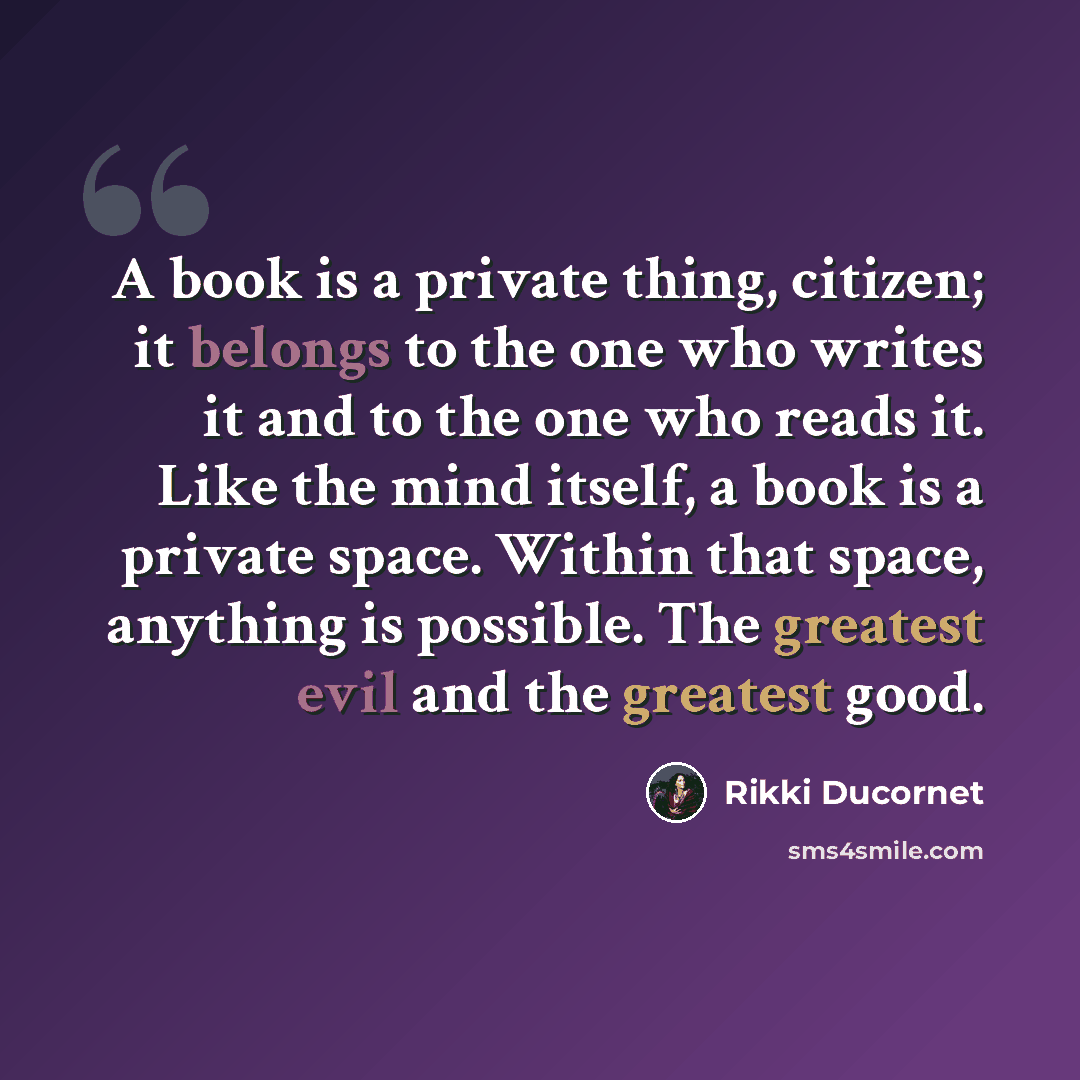 “A book is a private thing, citizen; it belongs to the one who writes it and to the one who reads it. Like the mind itself, a book is a private space. Within that space, anything is possible. The greatest evil and the greatest good.” quote by Rikki Ducornet