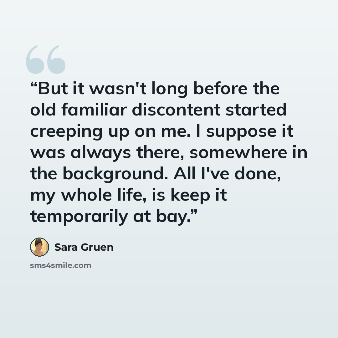 “But it wasn't long before the old familiar discontent started creeping up on me. I suppose it was always there, somewhere in the background. All I've done, my whole life, is keep it temporarily at bay.” quote by Sara Gruen