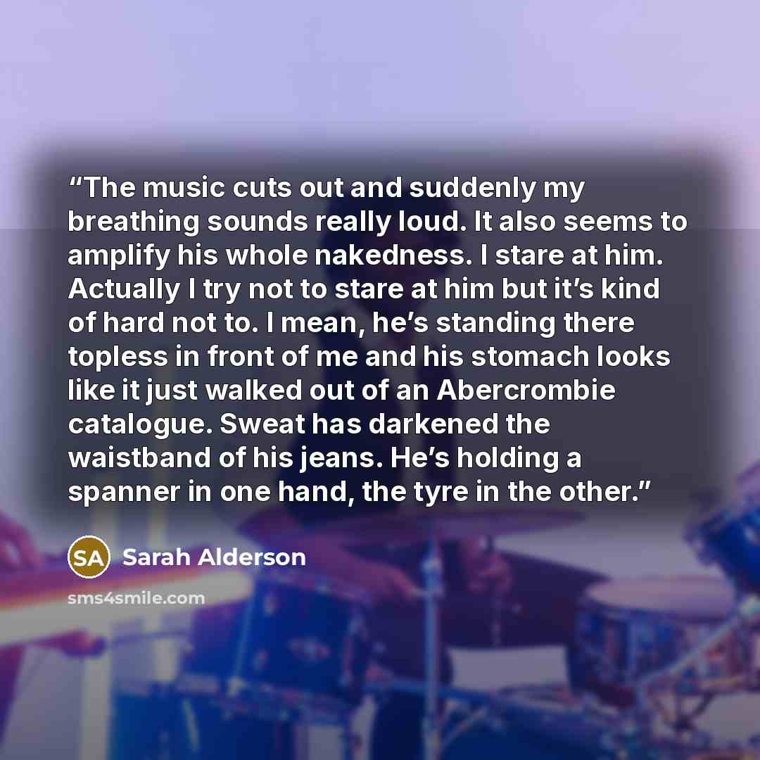 “The music cuts out and suddenly my breathing sounds really loud. It also seems to amplify his whole nakedness. I stare at him. Actually I try not to stare at him but it’s kind of hard not to. I mean, he’s standing there topless in front of me and his stomach looks like it just walked out of an…” quote by Sarah Alderson