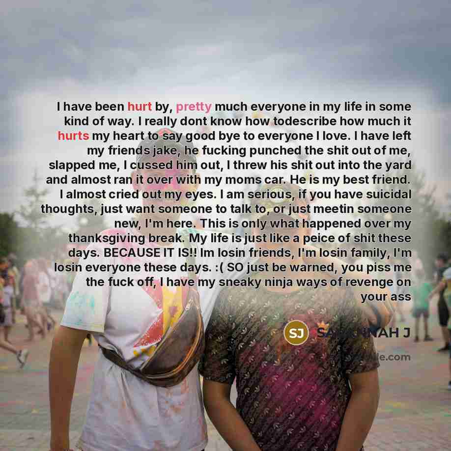 “I have been hurt by, pretty much everyone in my life in some kind of way. I really dont know how todescribe how much it hurts my heart to say good bye to everyone I love. I have left my friends jake, he fucking punched the shit out of me, slapped me, I cussed him out, I threw his shit out into the…” quote by Savannah J
