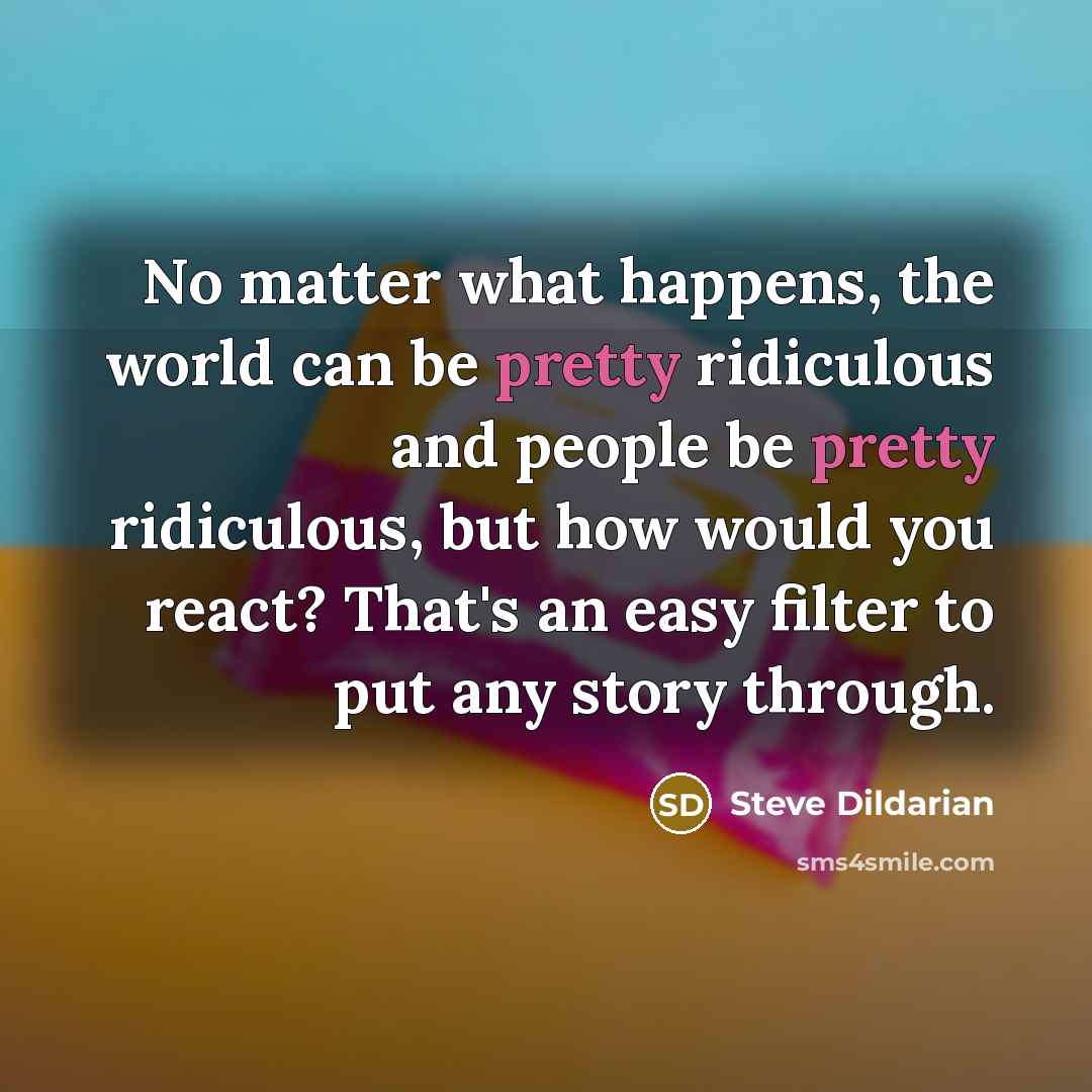 “No matter what happens, the world can be pretty ridiculous and people be pretty ridiculous, but how would you react? That's an easy filter to put any story through.” quote by Steve Dildarian