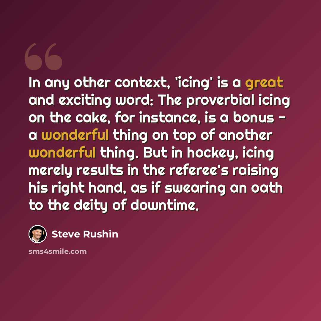 “In any other context, 'icing' is a great and exciting word: The proverbial icing on the cake, for instance, is a bonus - a wonderful thing on top of another wonderful thing. But in hockey, icing merely results in the referee's raising his right hand, as if swearing an oath to the deity of downtime.” quote by Steve Rushin