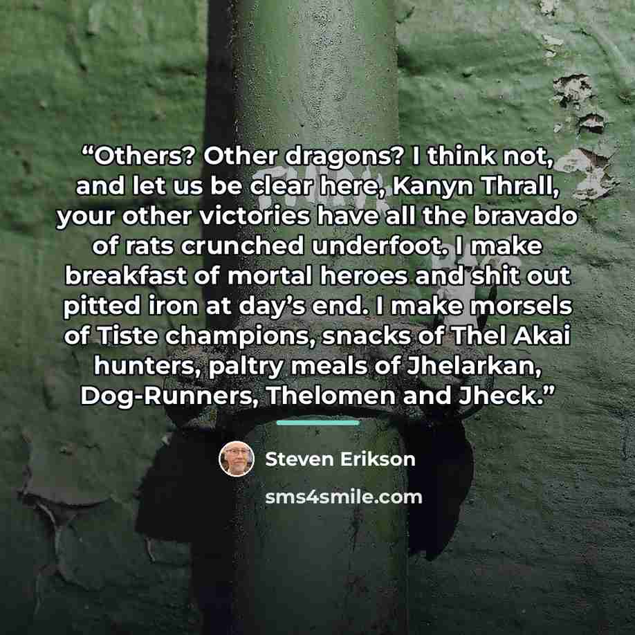 “Others? Other dragons? I think not, and let us be clear here, Kanyn Thrall, your other victories have all the bravado of rats crunched underfoot. I make breakfast of mortal heroes and shit out pitted iron at day’s end. I make morsels of Tiste champions, snacks of Thel Akai hunters, paltry meals of…” quote by Steven Erikson