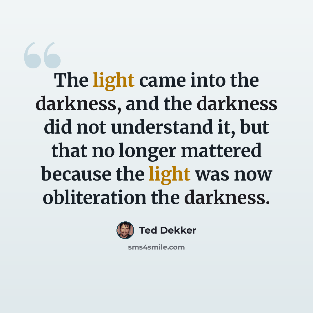 “The light came into the darkness, and the darkness did not understand it, but that no longer mattered because the light was now obliteration the darkness.” quote by Ted Dekker