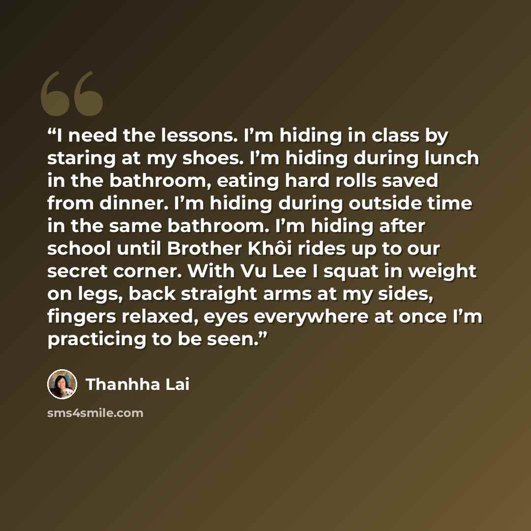“I need the lessons. I’m hiding in class by staring at my shoes. I’m hiding during lunch in the bathroom, eating hard rolls saved from dinner. I’m hiding during outside time in the same bathroom. I’m hiding after school until Brother Khôi rides up to our secret corner. With Vu Lee I squat in weight…” quote by Thanhha Lai