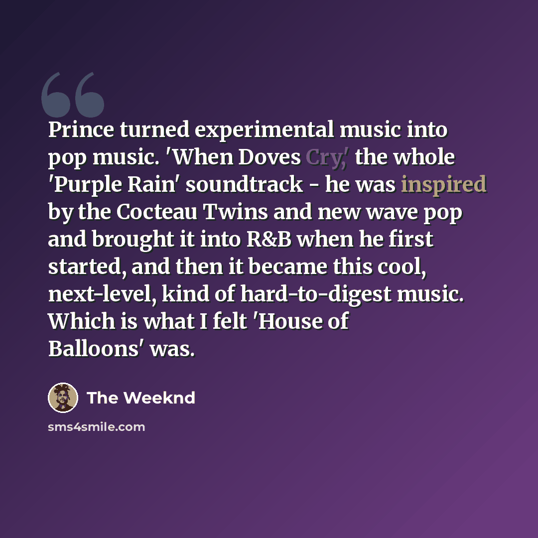 “Prince turned experimental music into pop music. 'When Doves Cry,' the whole 'Purple Rain' soundtrack - he was inspired by the Cocteau Twins and new wave pop and brought it into R&B when he first started, and then it became this cool, next-level, kind of hard-to-digest music. Which is what I felt…” quote by The Weeknd