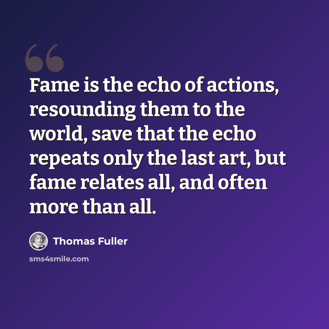 “Fame is the echo of actions, resounding them to the world, save that the echo repeats only the last art, but fame relates all, and often more than all.” quote by Thomas Fuller