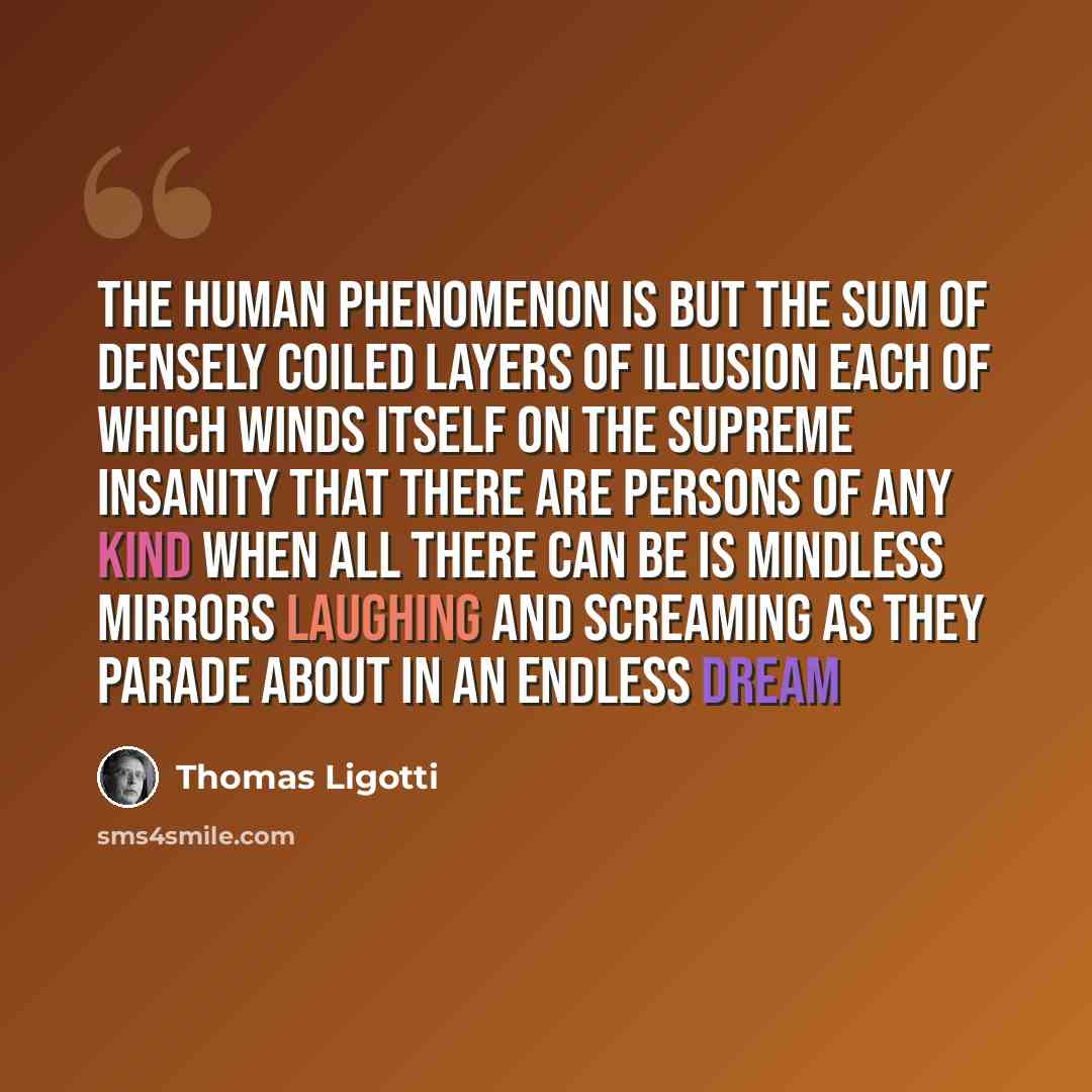 “The human phenomenon is but the sum Of densely coiled layers of illusion Each of which winds itself on the supreme insanity That there are persons of any kind When all there can be is mindless mirrors Laughing and screaming as they parade about in an endless dream” quote by Thomas Ligotti