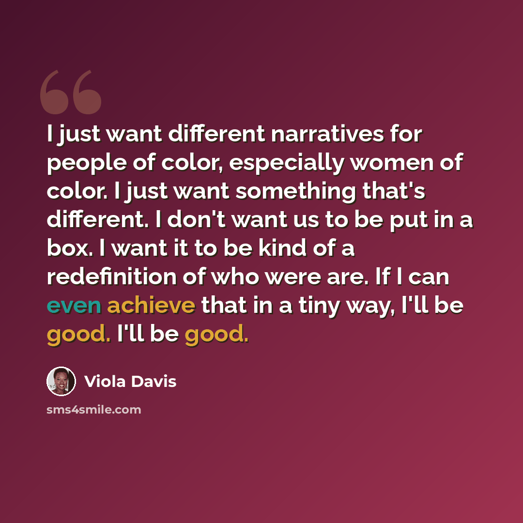“I just want different narratives for people of color, especially women of color. I just want something that's different. I don't want us to be put in a box. I want it to be kind of a redefinition of who were are. If I can even achieve that in a tiny way, I'll be good. I'll be good.” quote by Viola Davis