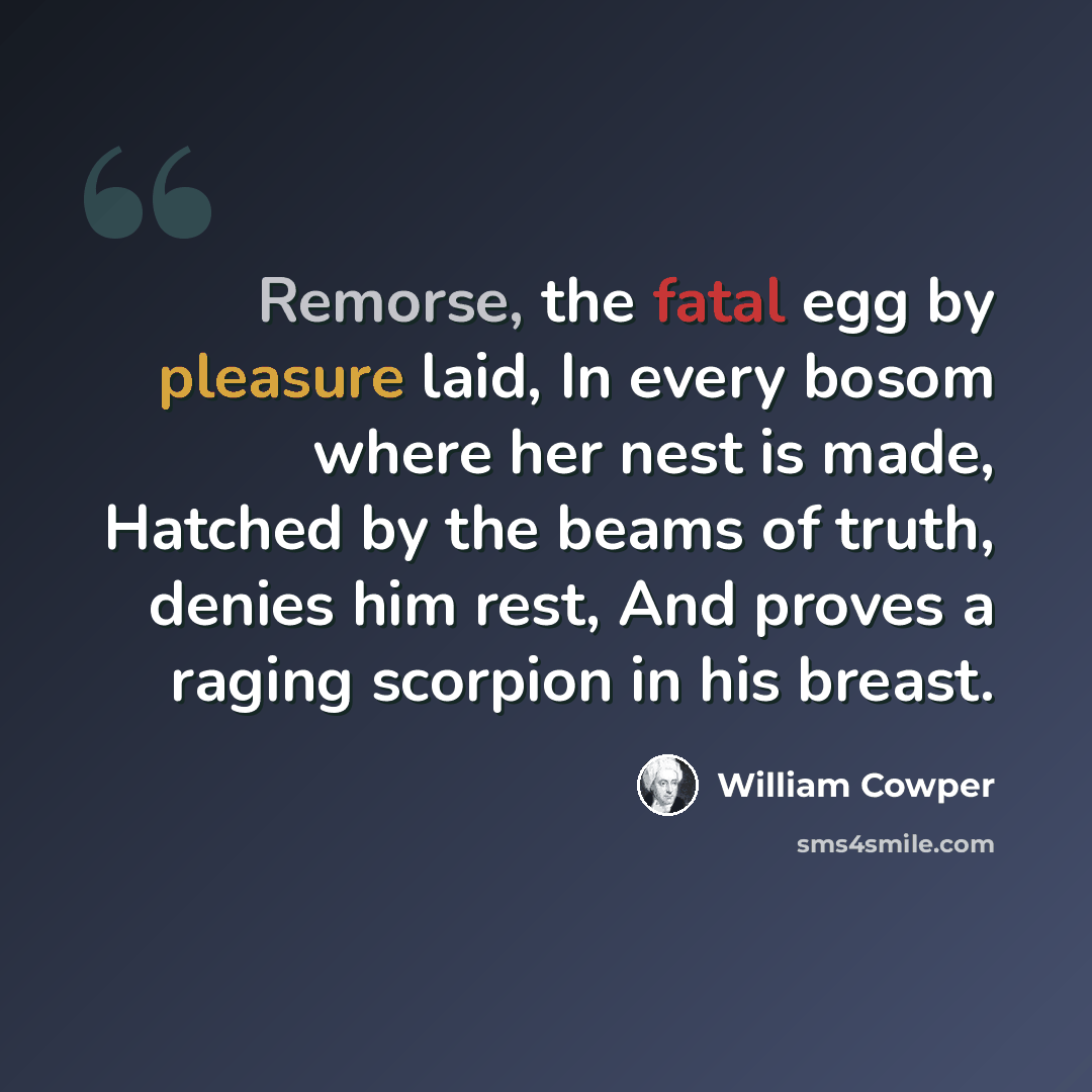 “Remorse, the fatal egg by pleasure laid, In every bosom where her nest is made, Hatched by the beams of truth, denies him rest, And proves a raging scorpion in his breast.” quote by William Cowper