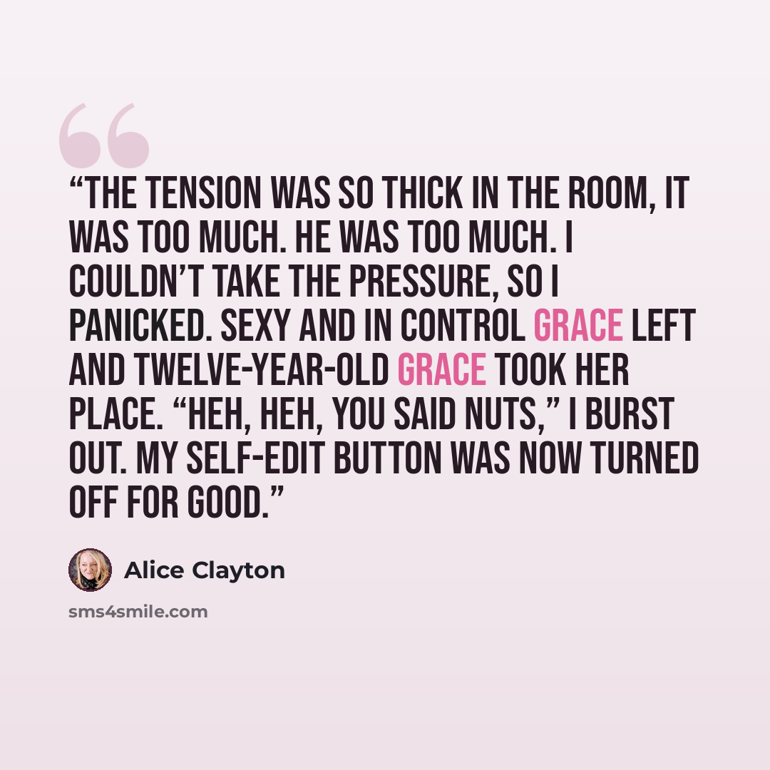 “The tension was so thick in the room, it was too much. He was too much. I couldn’t take the pressure, so I panicked. Sexy and in control Grace left and twelve-year-old Grace took her place. “Heh, heh, you said nuts,” I burst out. My self-edit button was now turned off for good.” quote by Alice Clayton