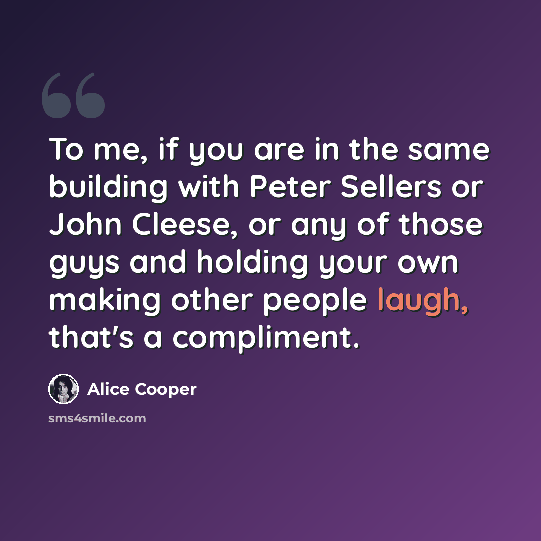 “To me, if you are in the same building with Peter Sellers or John Cleese, or any of those guys and holding your own making other people laugh, that's a compliment.” quote by Alice Cooper