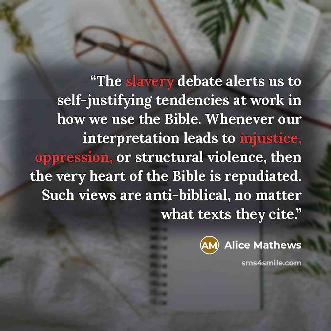 “The slavery debate alerts us to self-justifying tendencies at work in how we use the Bible. Whenever our interpretation leads to injustice, oppression, or structural violence, then the very heart of the Bible is repudiated. Such views are anti-biblical, no matter what texts they cite.” quote by Alice Mathews
