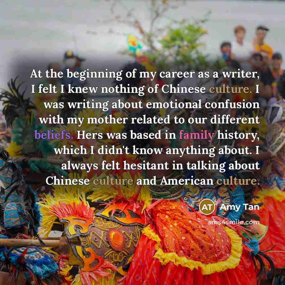“At the beginning of my career as a writer, I felt I knew nothing of Chinese culture. I was writing about emotional confusion with my mother related to our different beliefs. Hers was based in family history, which I didn't know anything about. I always felt hesitant in talking about Chinese…” quote by Amy Tan