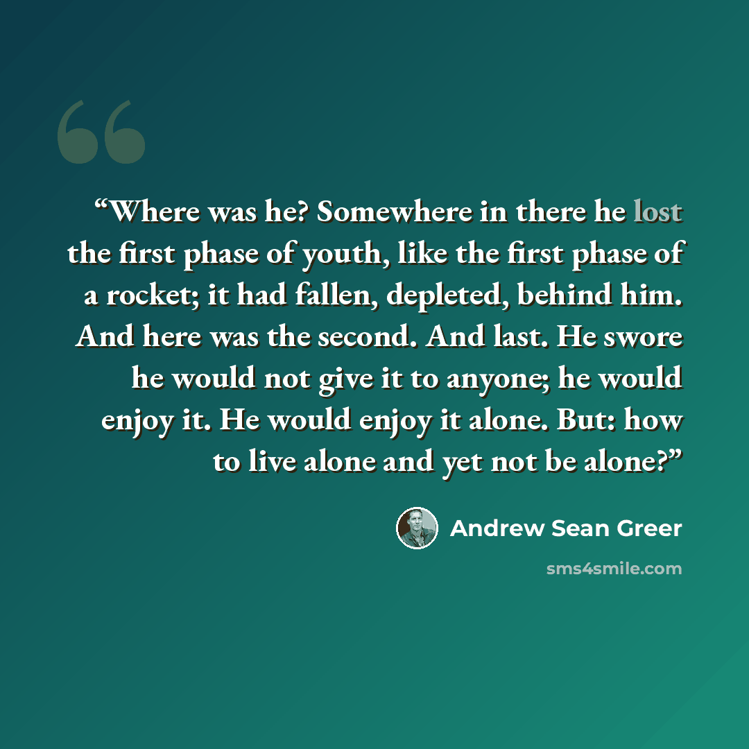 “Where was he? Somewhere in there he lost the first phase of youth, like the first phase of a rocket; it had fallen, depleted, behind him. And here was the second. And last. He swore he would not give it to anyone; he would enjoy it. He would enjoy it alone. But: how to live alone and yet not be…” quote by Andrew Sean Greer