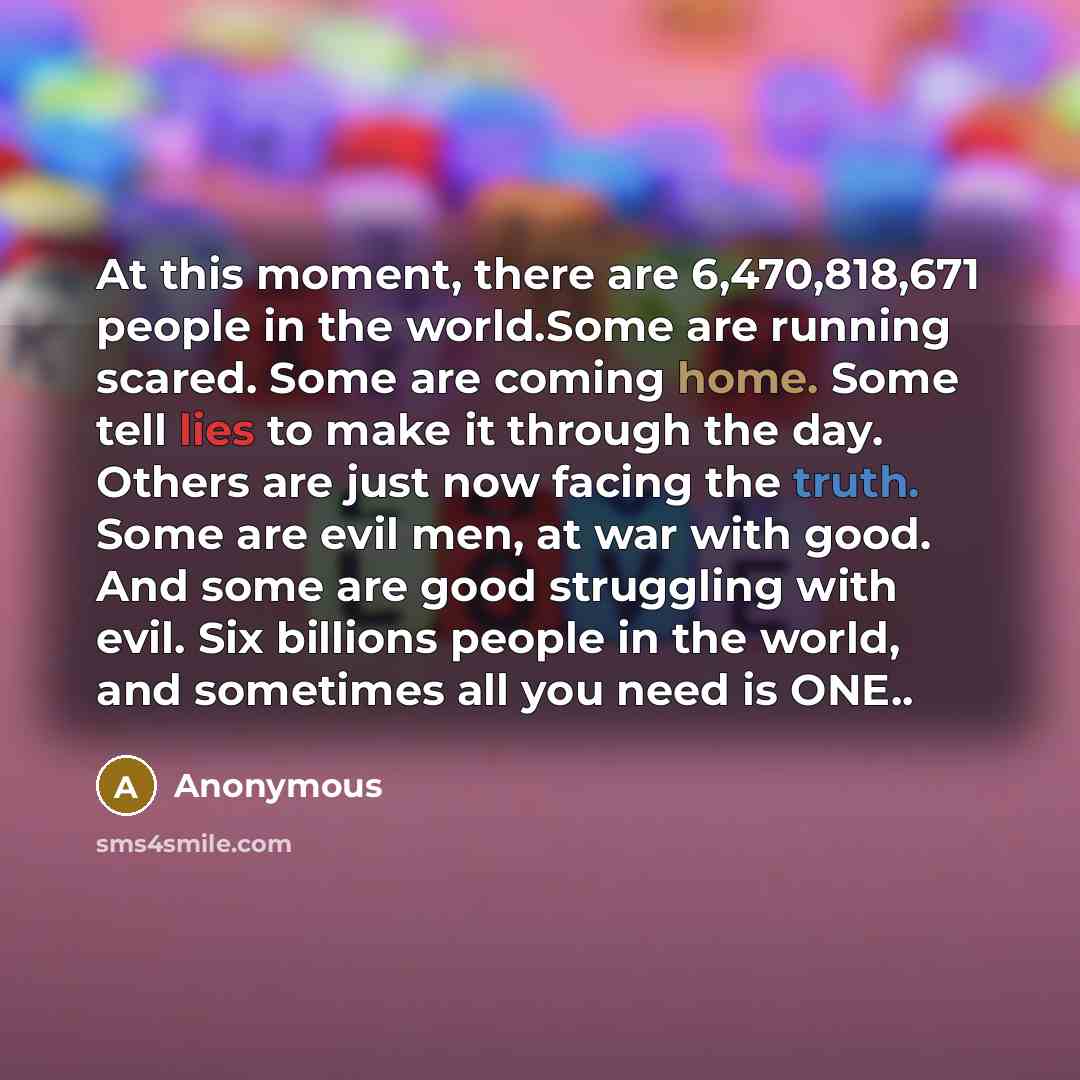 “At this moment, there are 6,470,818,671 people in the world.Some are running scared. Some are coming home. Some tell lies to make it through the day. Others are just now facing the truth. Some are evil men, at war with good. And some are good struggling with evil. Six billions people in the world…” quote by Anonymous