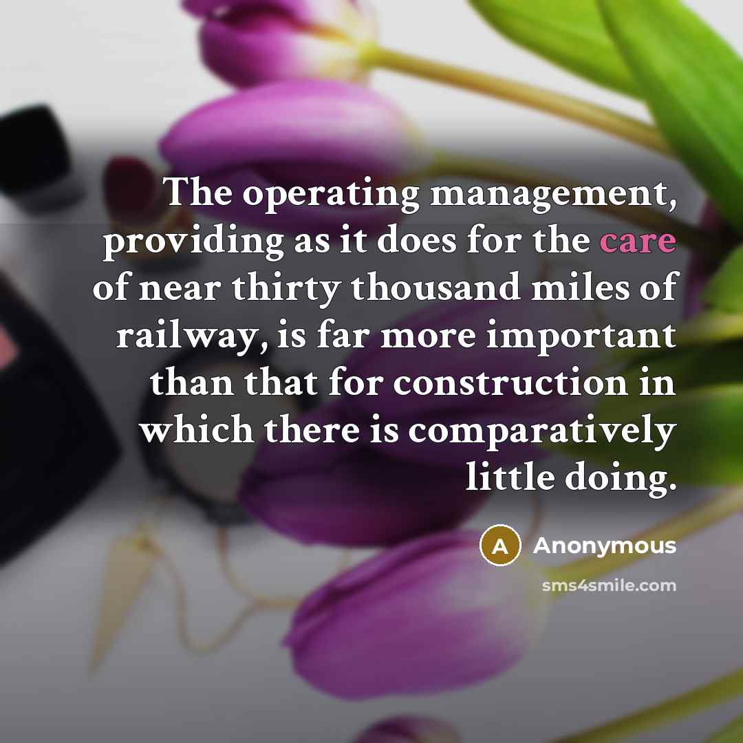 “The operating management, providing as it does for the care of near thirty thousand miles of railway, is far more important than that for construction in which there is comparatively little doing.” quote by Anonymous