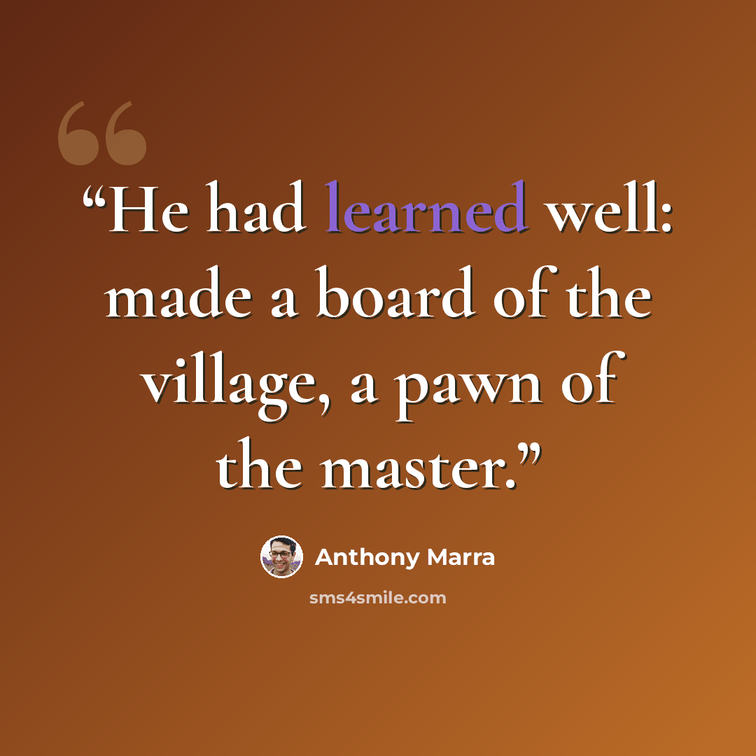 “He had learned well: made a board of the village, a pawn of the master.” quote by Anthony Marra