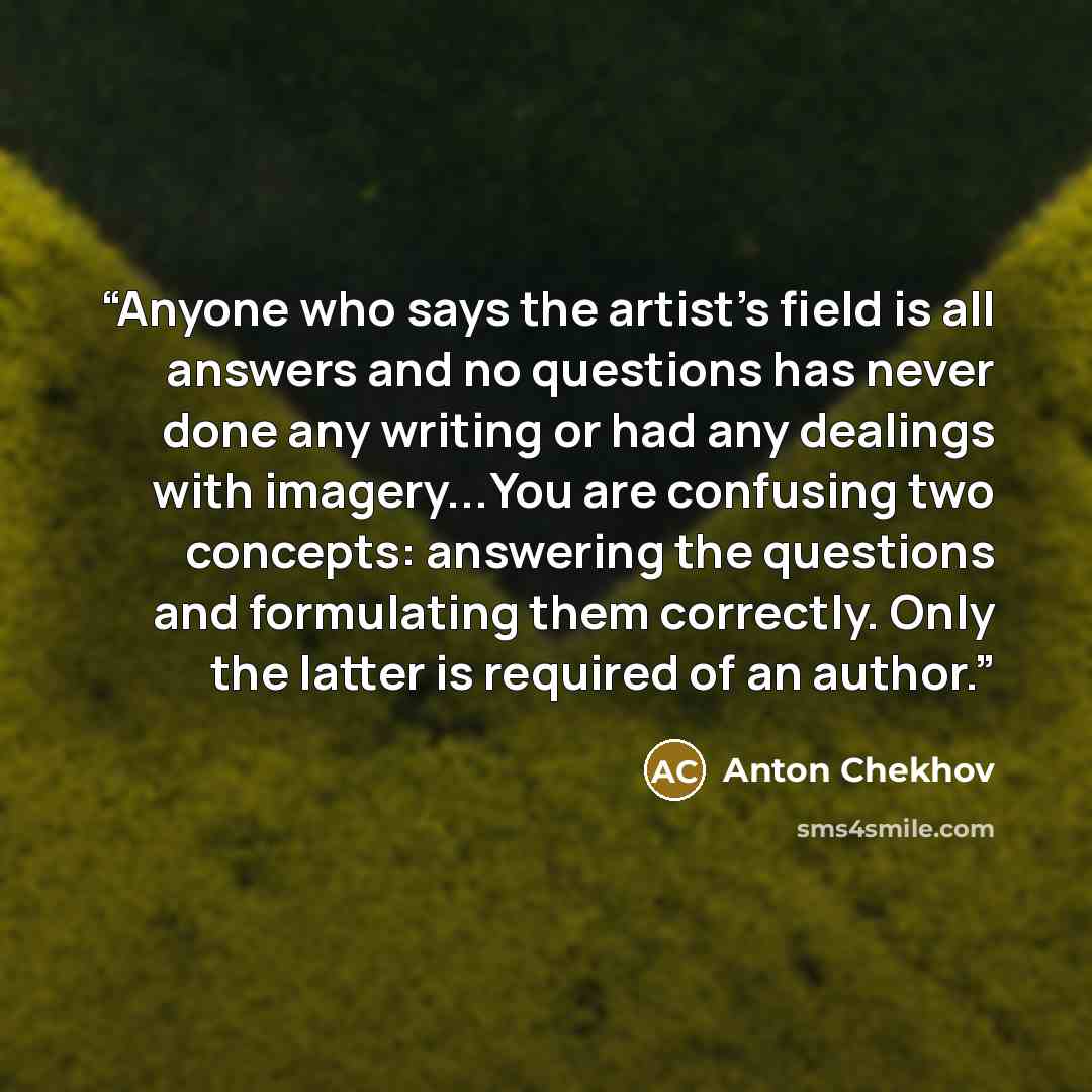 “Anyone who says the artist's field is all answers and no questions has never done any writing or had any dealings with imagery...You are confusing two concepts: answering the questions and formulating them correctly. Only the latter is required of an author.” quote by Anton Chekhov