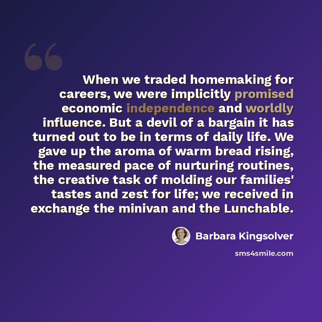 “When we traded homemaking for careers, we were implicitly promised economic independence and worldly influence. But a devil of a bargain it has turned out to be in terms of daily life. We gave up the aroma of warm bread rising, the measured pace of nurturing routines, the creative task of molding…” quote by Barbara Kingsolver