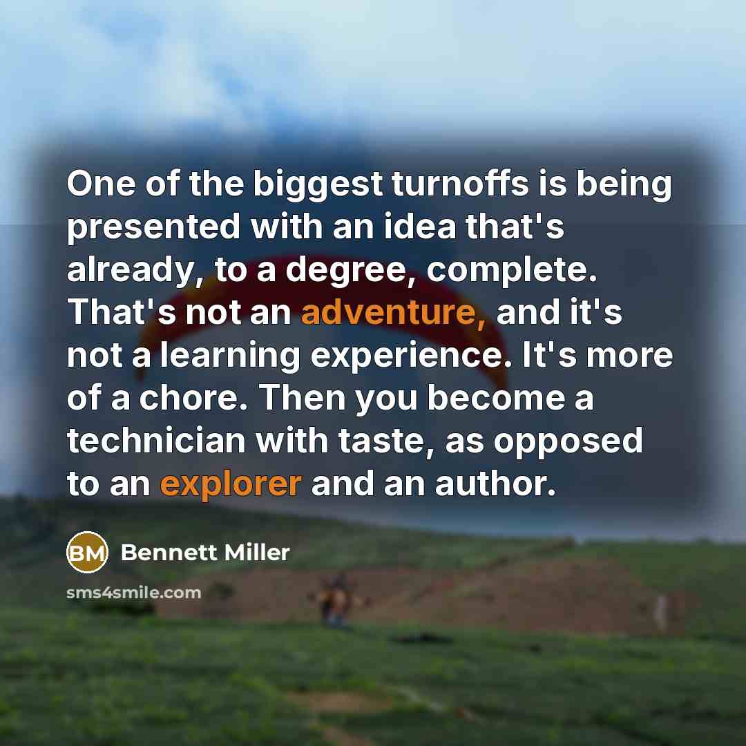 “One of the biggest turnoffs is being presented with an idea that's already, to a degree, complete. That's not an adventure, and it's not a learning experience. It's more of a chore. Then you become a technician with taste, as opposed to an explorer and an author.” quote by Bennett Miller