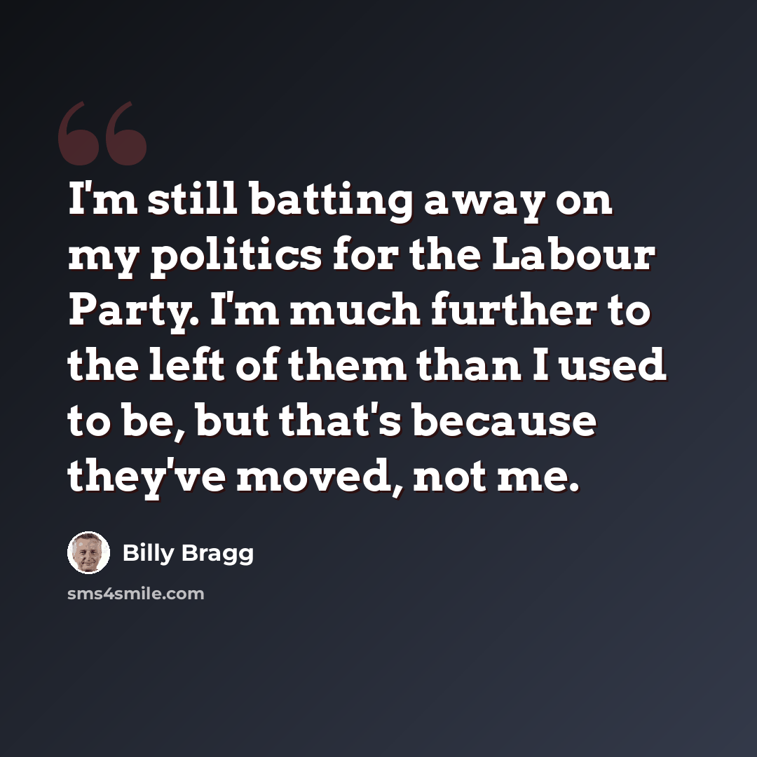 “I'm still batting away on my politics for the Labour Party. I'm much further to the left of them than I used to be, but that's because they've moved, not me.” quote by Billy Bragg