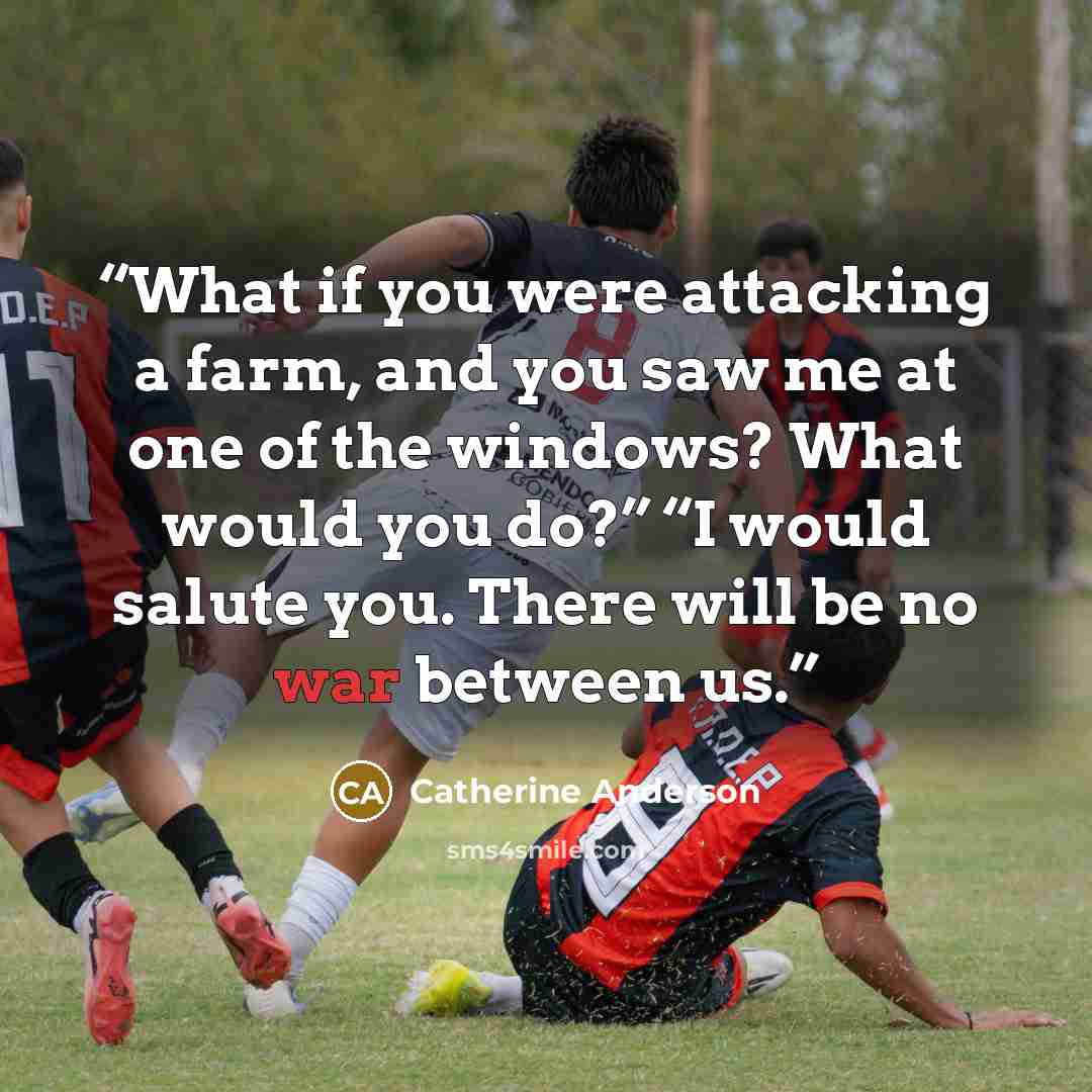 “What if you were attacking a farm, and you saw me at one of the windows? What would you do?” “I would salute you. There will be no war between us.” quote by Catherine Anderson