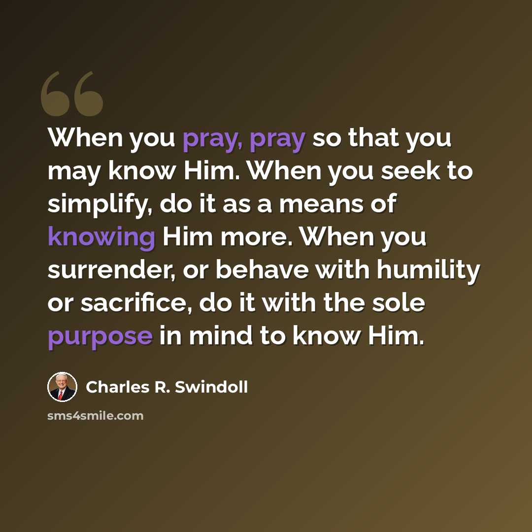 “When you pray, pray so that you may know Him. When you seek to simplify, do it as a means of knowing Him more. When you surrender, or behave with humility or sacrifice, do it with the sole purpose in mind to know Him.” quote by Charles R. Swindoll