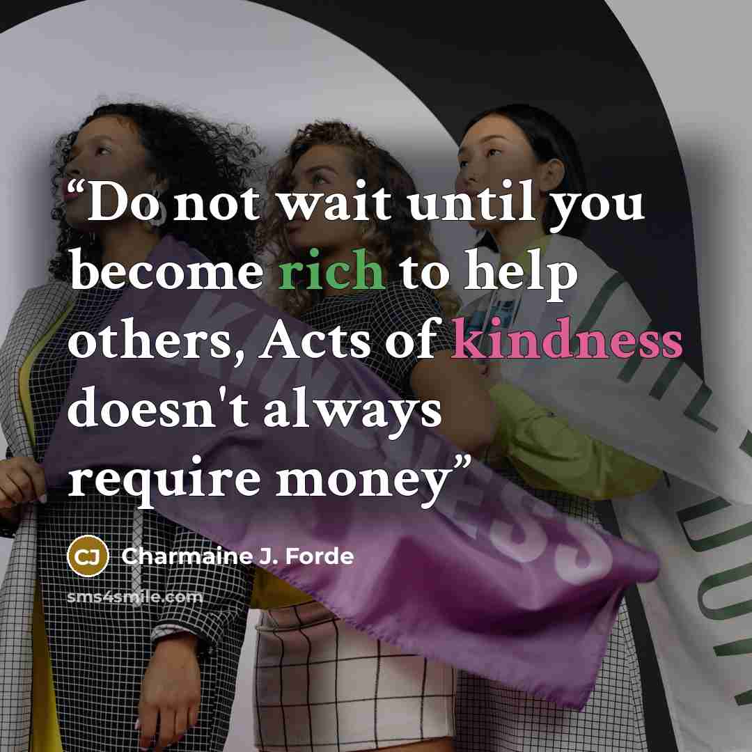 “Do not wait until you become rich to help others, Acts of kindness doesn't always require money” quote by Charmaine J. Forde