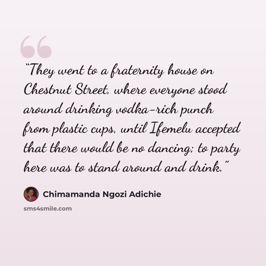 “They went to a fraternity house on Chestnut Street, where everyone stood around drinking vodka-rich punch from plastic cups, until Ifemelu accepted that there would be no dancing; to party here was to stand around and drink.” quote by Chimamanda Ngozi Adichie