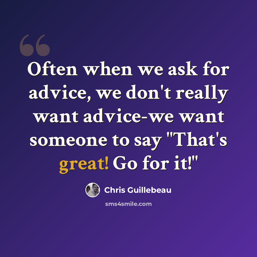 “Often when we ask for advice, we don't really want advice-we want someone to say "That's great! Go for it!"” quote by Chris Guillebeau