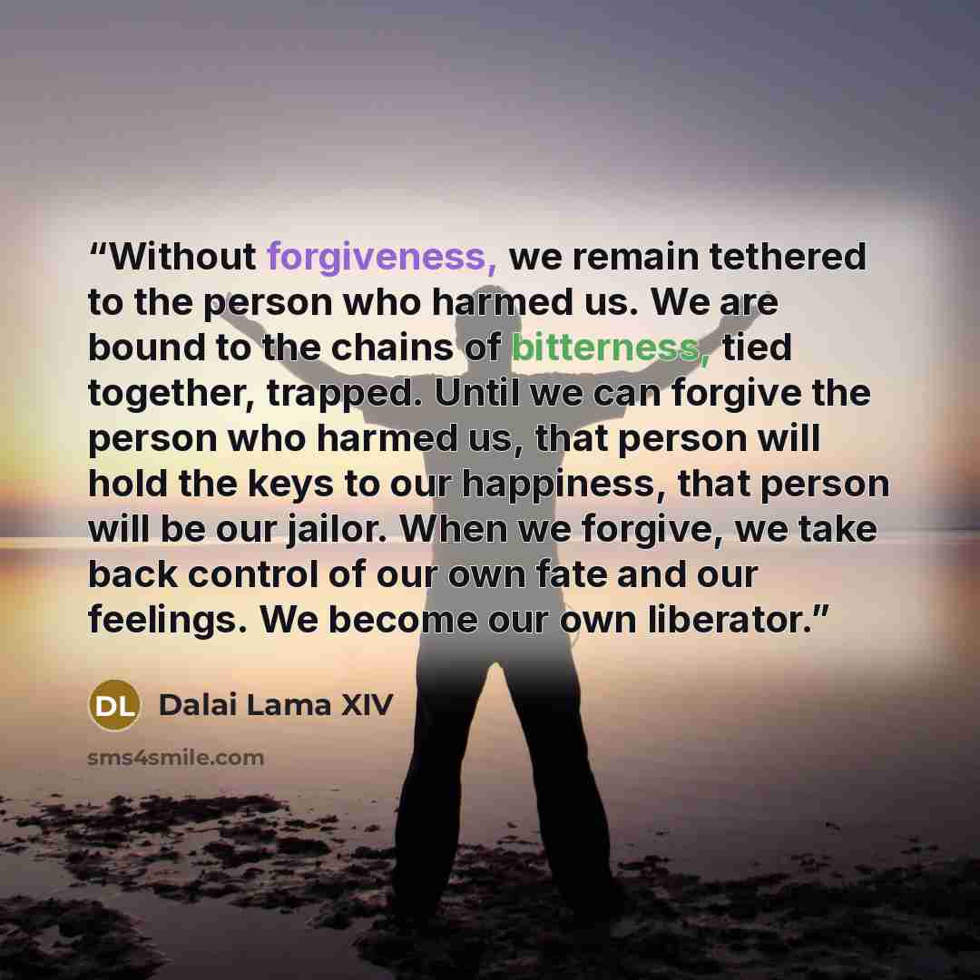 “Without forgiveness, we remain tethered to the person who harmed us. We are bound to the chains of bitterness, tied together, trapped. Until we can forgive the person who harmed us, that person will hold the keys to our happiness, that person will be our jailor. When we forgive, we take back…” quote by Dalai Lama XIV