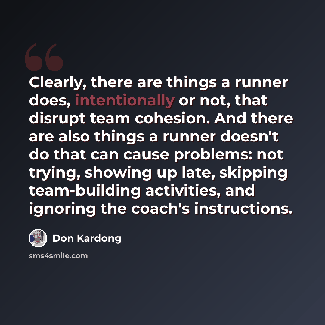 “Clearly, there are things a runner does, intentionally or not, that disrupt team cohesion. And there are also things a runner doesn't do that can cause problems: not trying, showing up late, skipping team-building activities, and ignoring the coach's instructions.” quote by Don Kardong