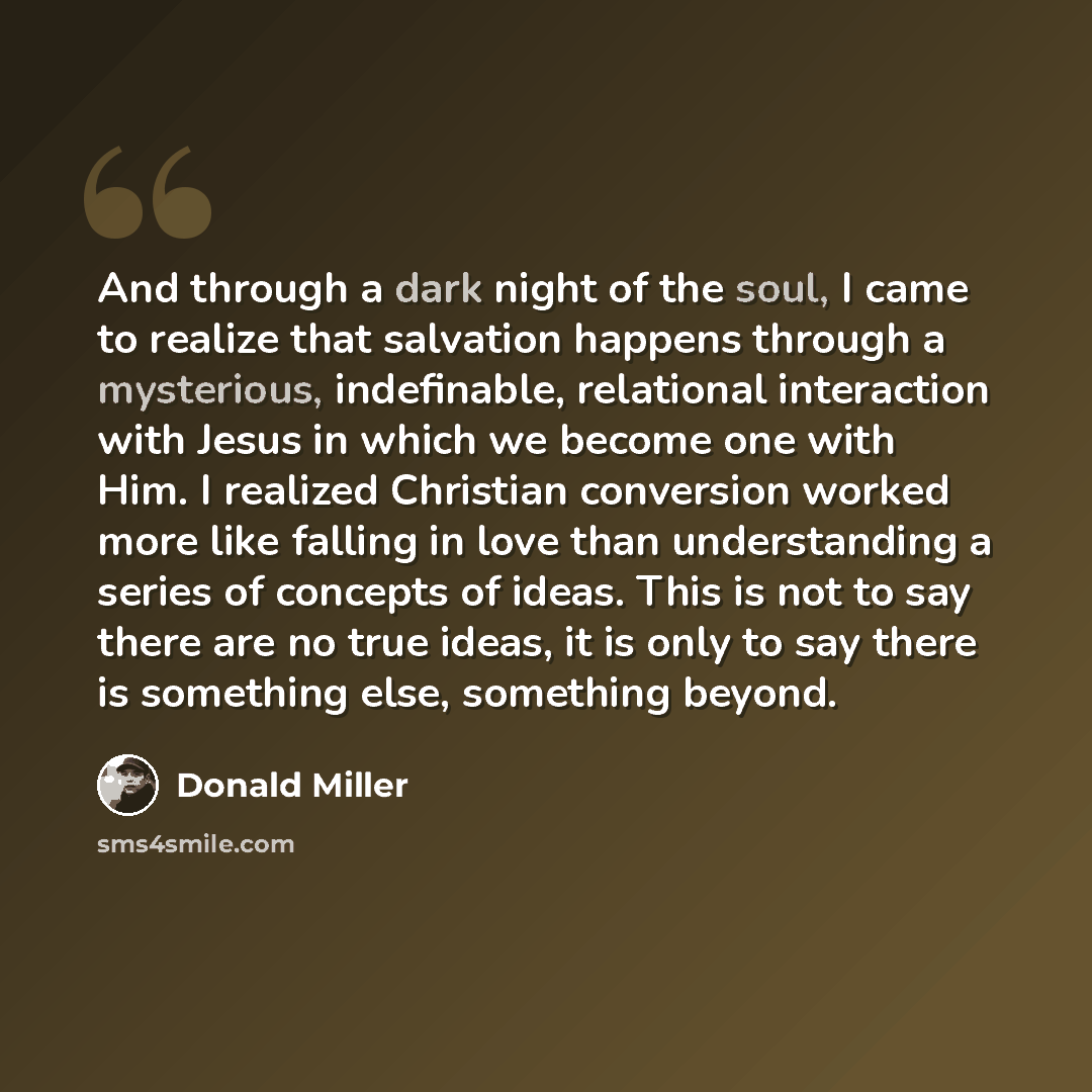“And through a dark night of the soul, I came to realize that salvation happens through a mysterious, indefinable, relational interaction with Jesus in which we become one with Him. I realized Christian conversion worked more like falling in love than understanding a series of concepts of ideas…” quote by Donald Miller