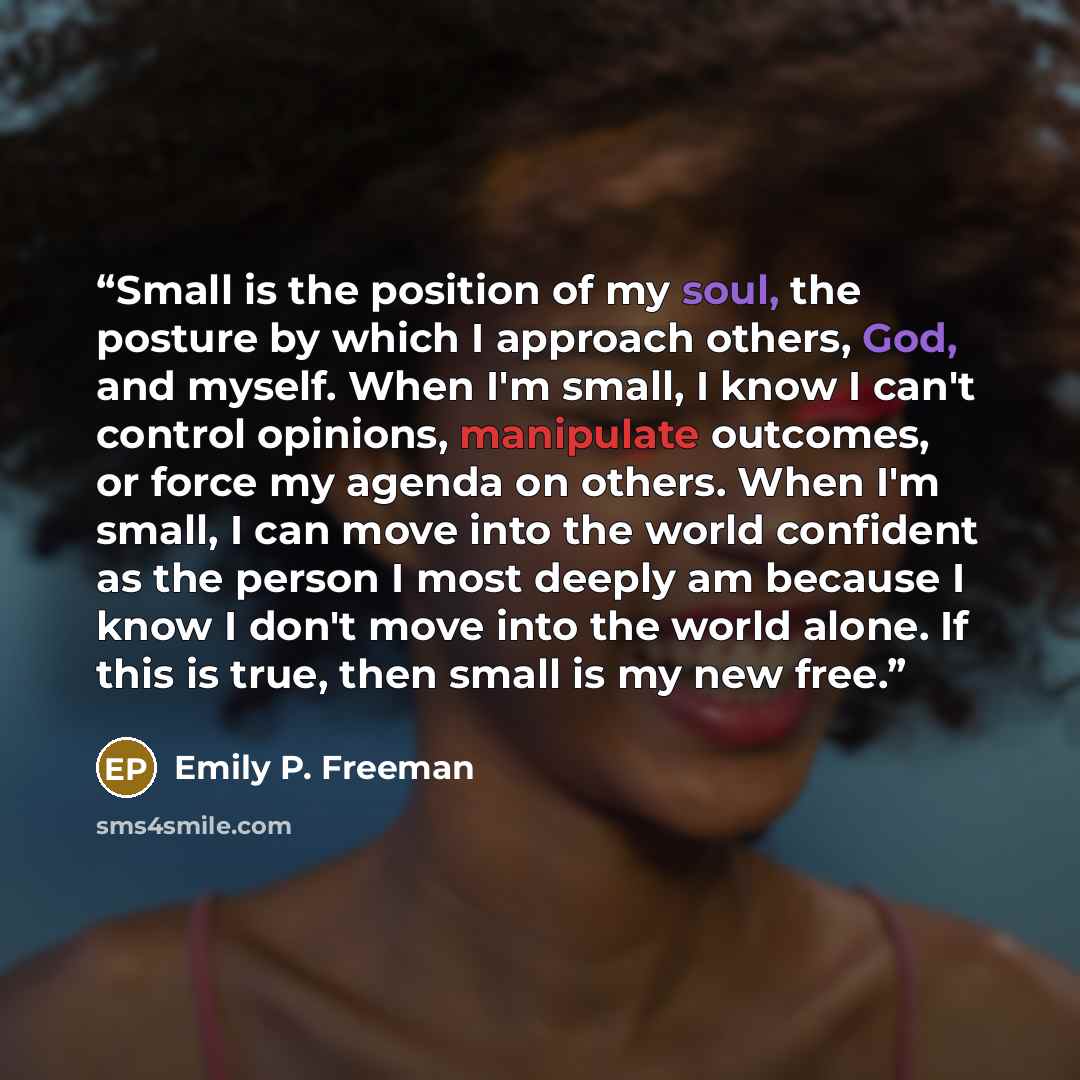 “Small is the position of my soul, the posture by which I approach others, God, and myself. When I'm small, I know I can't control opinions, manipulate outcomes, or force my agenda on others. When I'm small, I can move into the world confident as the person I most deeply am because I know I don't…” quote by Emily P. Freeman